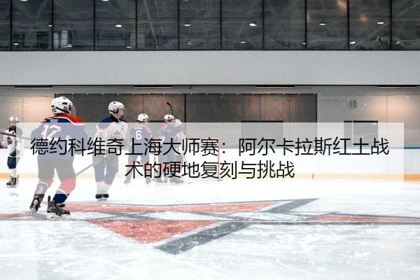 德约科维奇上海大师赛：阿尔卡拉斯红土战术的硬地复刻与挑战